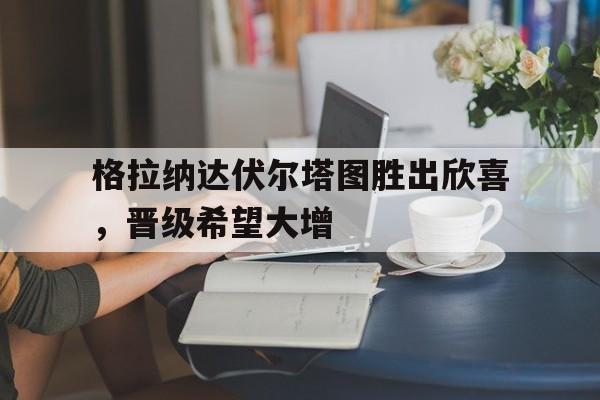 开云下载-格拉纳达伏尔塔图胜出欣喜，晋级希望大增的简单介绍